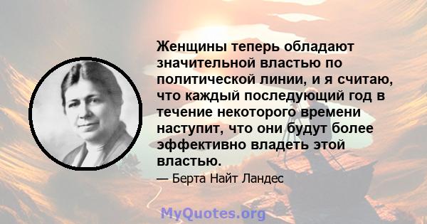 Женщины теперь обладают значительной властью по политической линии, и я считаю, что каждый последующий год в течение некоторого времени наступит, что они будут более эффективно владеть этой властью.