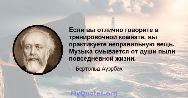 Если вы отлично говорите в тренировочной комнате, вы практикуете неправильную вещь. Музыка смывается от души пыли повседневной жизни.