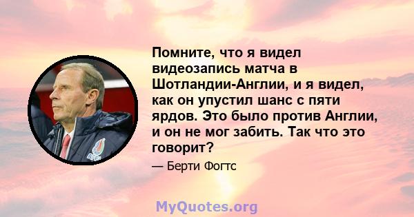 Помните, что я видел видеозапись матча в Шотландии-Англии, и я видел, как он упустил шанс с пяти ярдов. Это было против Англии, и он не мог забить. Так что это говорит?