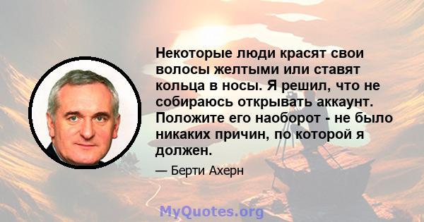 Некоторые люди красят свои волосы желтыми или ставят кольца в носы. Я решил, что не собираюсь открывать аккаунт. Положите его наоборот - не было никаких причин, по которой я должен.