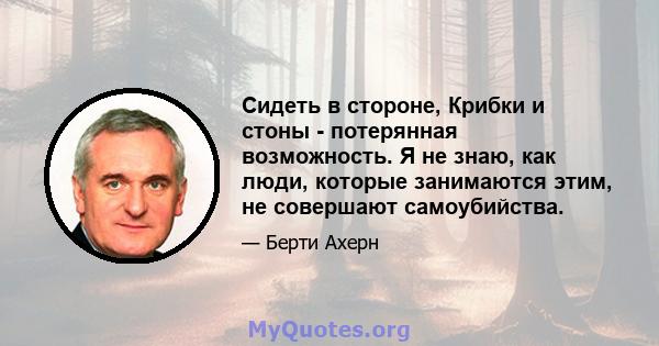 Сидеть в стороне, Крибки и стоны - потерянная возможность. Я не знаю, как люди, которые занимаются этим, не совершают самоубийства.