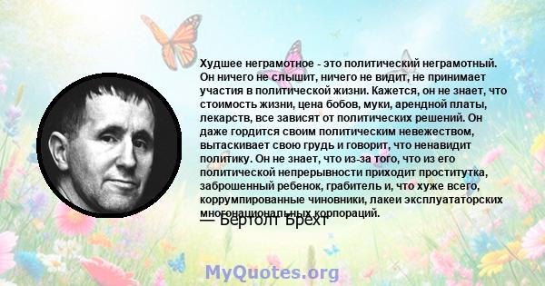 Худшее неграмотное - это политический неграмотный. Он ничего не слышит, ничего не видит, не принимает участия в политической жизни. Кажется, он не знает, что стоимость жизни, цена бобов, муки, арендной платы, лекарств,