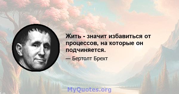 Жить - значит избавиться от процессов, на которые он подчиняется.