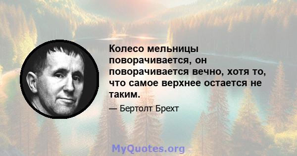 Колесо мельницы поворачивается, он поворачивается вечно, хотя то, что самое верхнее остается не таким.