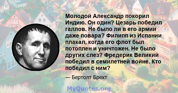 Молодой Александр покорил Индию. Он один? Цезарь победил галлов. Не было ли в его армии даже повара? Филипп из Испании плакал, когда его флот был потоплен и уничтожен. Не было других слез? Фредерик Великий победил в