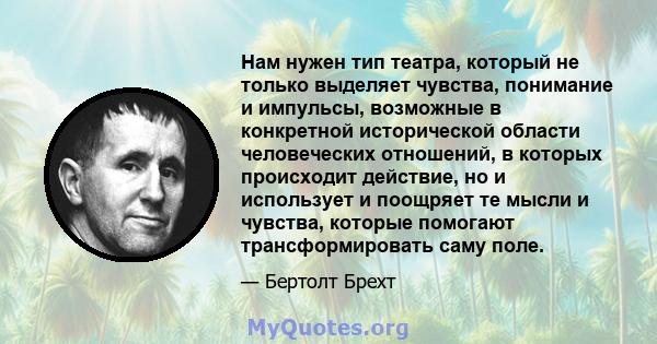 Нам нужен тип театра, который не только выделяет чувства, понимание и импульсы, возможные в конкретной исторической области человеческих отношений, в которых происходит действие, но и использует и поощряет те мысли и