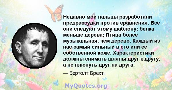 Недавно мои пальцы разработали предрассудки против сравнения. Все они следуют этому шаблону: белка меньше дерева; Птица более музыкальная, чем дерево. Каждый из нас самый сильный в его или ее собственной коже.