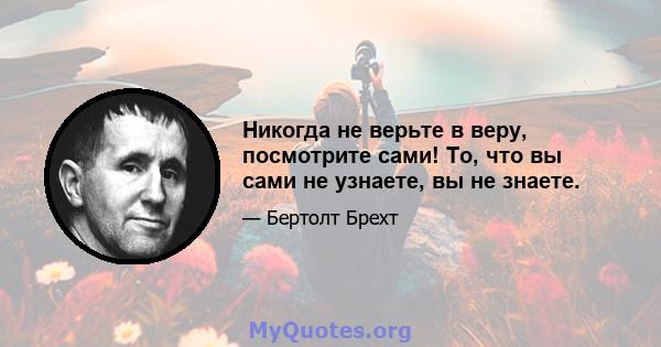 Никогда не верьте в веру, посмотрите сами! То, что вы сами не узнаете, вы не знаете.