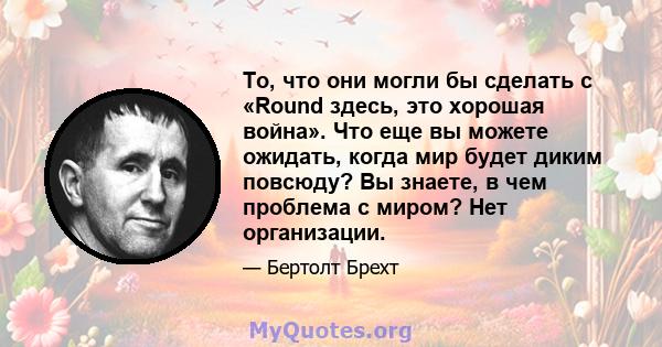 То, что они могли бы сделать с «Round здесь, это хорошая война». Что еще вы можете ожидать, когда мир будет диким повсюду? Вы знаете, в чем проблема с миром? Нет организации.