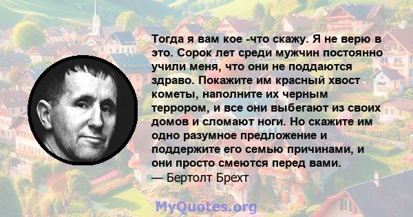 Тогда я вам кое -что скажу. Я не верю в это. Сорок лет среди мужчин постоянно учили меня, что они не поддаются здраво. Покажите им красный хвост кометы, наполните их черным террором, и все они выбегают из своих домов и