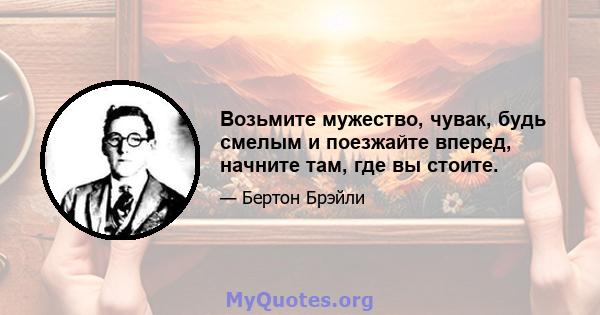 Возьмите мужество, чувак, будь смелым и поезжайте вперед, начните там, где вы стоите.