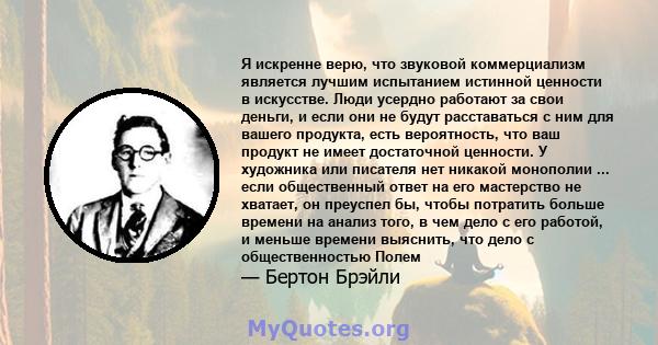 Я искренне верю, что звуковой коммерциализм является лучшим испытанием истинной ценности в искусстве. Люди усердно работают за свои деньги, и если они не будут расставаться с ним для вашего продукта, есть вероятность,