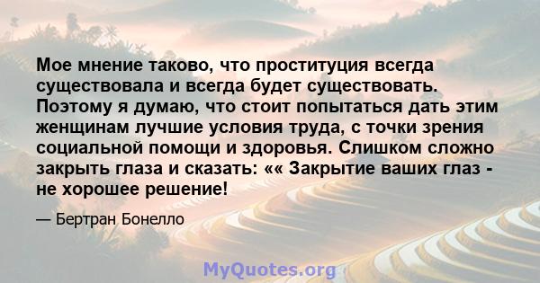 Мое мнение таково, что проституция всегда существовала и всегда будет существовать. Поэтому я думаю, что стоит попытаться дать этим женщинам лучшие условия труда, с точки зрения социальной помощи и здоровья. Слишком