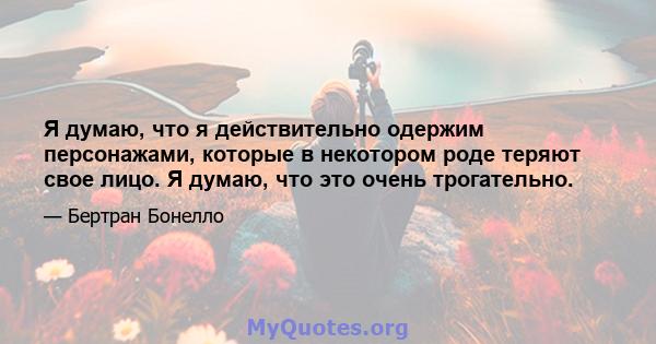 Я думаю, что я действительно одержим персонажами, которые в некотором роде теряют свое лицо. Я думаю, что это очень трогательно.