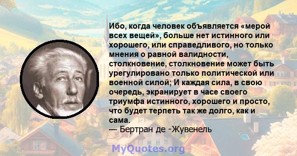 Ибо, когда человек объявляется «мерой всех вещей», больше нет истинного или хорошего, или справедливого, но только мнения о равной валидности, столкновение, столкновение может быть урегулировано только политической или