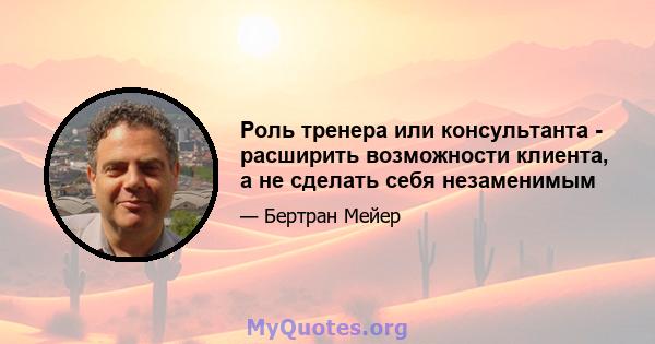 Роль тренера или консультанта - расширить возможности клиента, а не сделать себя незаменимым