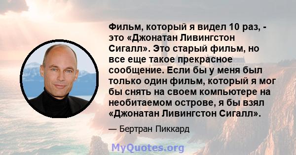 Фильм, который я видел 10 раз, - это «Джонатан Ливингстон Сигалл». Это старый фильм, но все еще такое прекрасное сообщение. Если бы у меня был только один фильм, который я мог бы снять на своем компьютере на необитаемом 