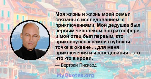 Моя жизнь и жизнь моей семьи связаны с исследованием, с приключениями. Мой дедушка был первым человеком в стратосфере, и мой отец был первым, кто прикоснулся к самой глубокой точке в океане ... для меня приключения и