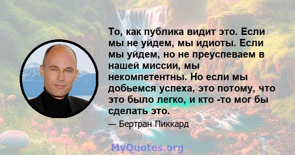 То, как публика видит это. Если мы не уйдем, мы идиоты. Если мы уйдем, но не преуспеваем в нашей миссии, мы некомпетентны. Но если мы добьемся успеха, это потому, что это было легко, и кто -то мог бы сделать это.