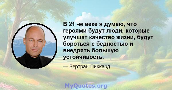 В 21 -м веке я думаю, что героями будут люди, которые улучшат качество жизни, будут бороться с бедностью и внедрять большую устойчивость.