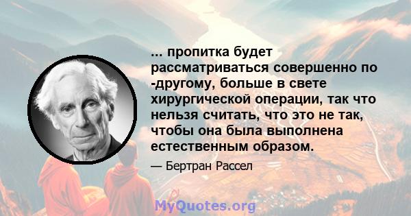 ... пропитка будет рассматриваться совершенно по -другому, больше в свете хирургической операции, так что нельзя считать, что это не так, чтобы она была выполнена естественным образом.