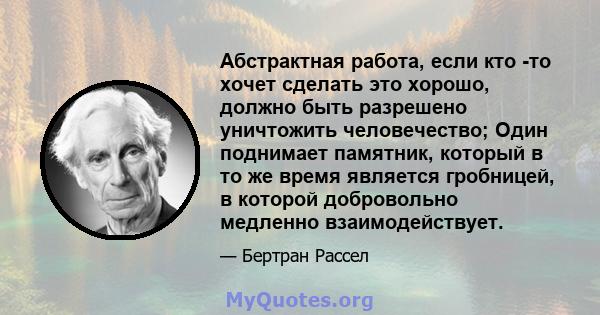 Абстрактная работа, если кто -то хочет сделать это хорошо, должно быть разрешено уничтожить человечество; Один поднимает памятник, который в то же время является гробницей, в которой добровольно медленно взаимодействует.