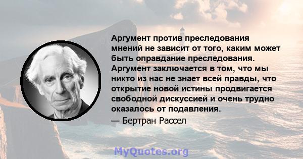 Аргумент против преследования мнений не зависит от того, каким может быть оправдание преследования. Аргумент заключается в том, что мы никто из нас не знает всей правды, что открытие новой истины продвигается свободной