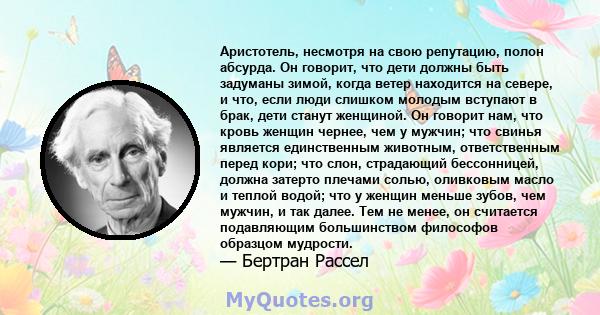 Аристотель, несмотря на свою репутацию, полон абсурда. Он говорит, что дети должны быть задуманы зимой, когда ветер находится на севере, и что, если люди слишком молодым вступают в брак, дети станут женщиной. Он говорит 