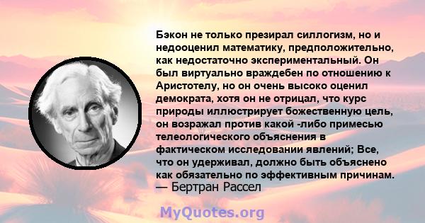 Бэкон не только презирал силлогизм, но и недооценил математику, предположительно, как недостаточно экспериментальный. Он был виртуально враждебен по отношению к Аристотелу, но он очень высоко оценил демократа, хотя он