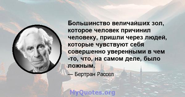 Большинство величайших зол, которое человек причинил человеку, пришли через людей, которые чувствуют себя совершенно уверенными в чем -то, что, на самом деле, было ложным.