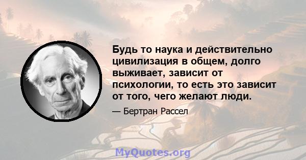 Будь то наука и действительно цивилизация в общем, долго выживает, зависит от психологии, то есть это зависит от того, чего желают люди.