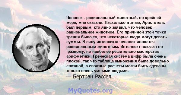 Человек - рациональный животный, по крайней мере, мне сказали. Насколько я знаю, Аристотель был первым, кто явно заявил, что человек - рациональное животное. Его причиной этой точки зрения было то, что некоторые люди