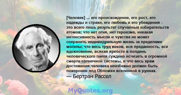 [Человек] ... его происхождение, его рост, его надежды и страхи, его любовь и его убеждения - это всего лишь результат случайных избирательств атомов; что нет огня, нет героизма, никакая интенсивность мысли и чувства не 