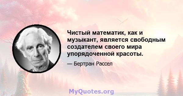 Чистый математик, как и музыкант, является свободным создателем своего мира упорядоченной красоты.