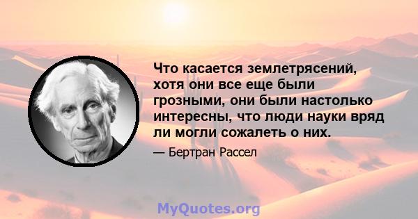 Что касается землетрясений, хотя они все еще были грозными, они были настолько интересны, что люди науки вряд ли могли сожалеть о них.