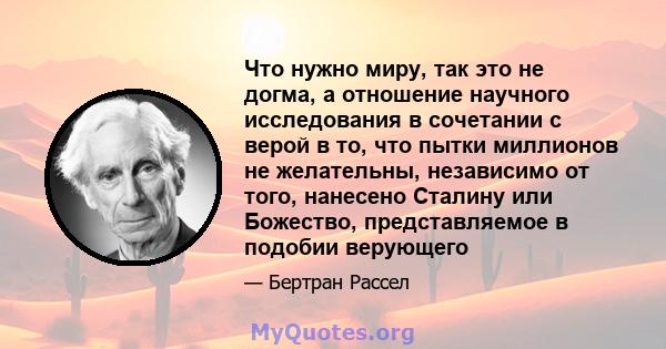 Что нужно миру, так это не догма, а отношение научного исследования в сочетании с верой в то, что пытки миллионов не желательны, независимо от того, нанесено Сталину или Божество, представляемое в подобии верующего