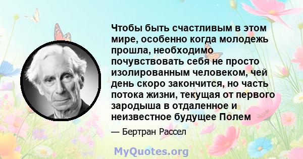 Чтобы быть счастливым в этом мире, особенно когда молодежь прошла, необходимо почувствовать себя не просто изолированным человеком, чей день скоро закончится, но часть потока жизни, текущая от первого зародыша в