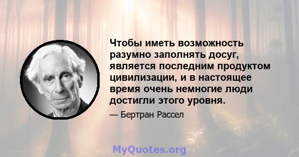 Чтобы иметь возможность разумно заполнять досуг, является последним продуктом цивилизации, и в настоящее время очень немногие люди достигли этого уровня.