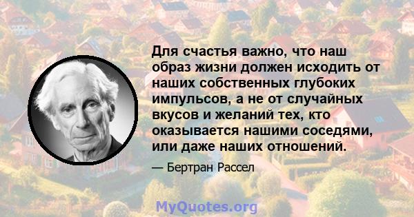 Для счастья важно, что наш образ жизни должен исходить от наших собственных глубоких импульсов, а не от случайных вкусов и желаний тех, кто оказывается нашими соседями, или даже наших отношений.