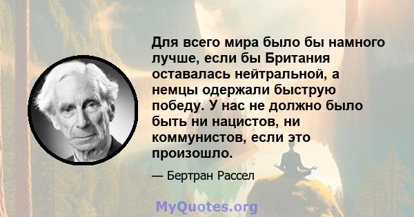 Для всего мира было бы намного лучше, если бы Британия оставалась нейтральной, а немцы одержали быструю победу. У нас не должно было быть ни нацистов, ни коммунистов, если это произошло.