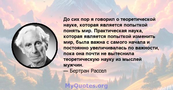 До сих пор я говорил о теоретической науке, которая является попыткой понять мир. Практическая наука, которая является попыткой изменить мир, была важна с самого начала и постоянно увеличивалась по важности, пока она