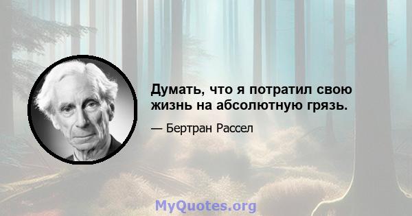 Думать, что я потратил свою жизнь на абсолютную грязь.