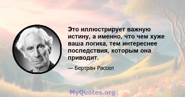 Это иллюстрирует важную истину, а именно, что чем хуже ваша логика, тем интереснее последствия, которым она приводит.