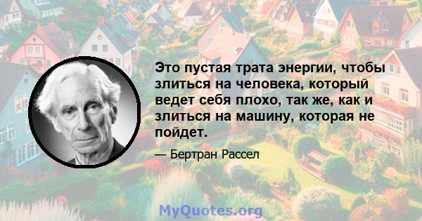 Это пустая трата энергии, чтобы злиться на человека, который ведет себя плохо, так же, как и злиться на машину, которая не пойдет.