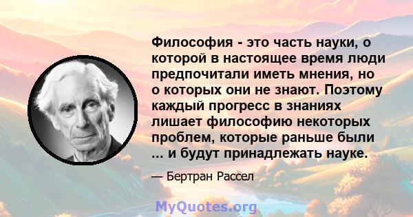 Философия - это часть науки, о которой в настоящее время люди предпочитали иметь мнения, но о которых они не знают. Поэтому каждый прогресс в знаниях лишает философию некоторых проблем, которые раньше были ... и будут