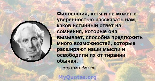 Философия, хотя и не может с уверенностью рассказать нам, каков истинный ответ на сомнения, которые она вызывает, способна предложить много возможностей, которые расширяют наши мысли и освободили их от тирании обычая.