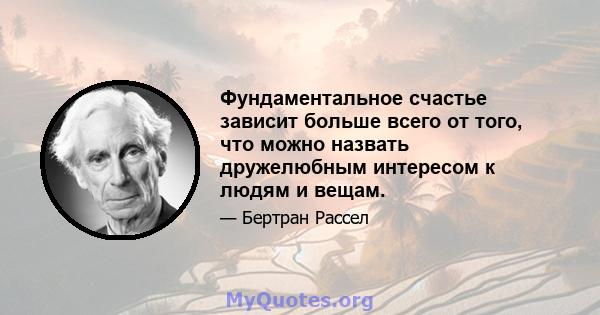 Фундаментальное счастье зависит больше всего от того, что можно назвать дружелюбным интересом к людям и вещам.