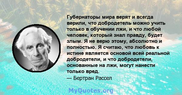 Губернаторы мира верят и всегда верили, что добродетель можно учить только в обучении лжи, и что любой человек, который знал правду, будет злым. Я не верю этому, абсолютно и полностью. Я считаю, что любовь к истине