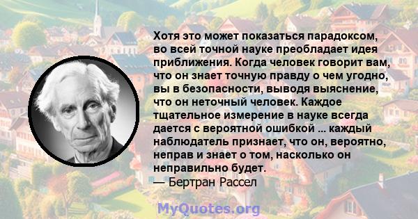 Хотя это может показаться парадоксом, во всей точной науке преобладает идея приближения. Когда человек говорит вам, что он знает точную правду о чем угодно, вы в безопасности, выводя выяснение, что он неточный человек.