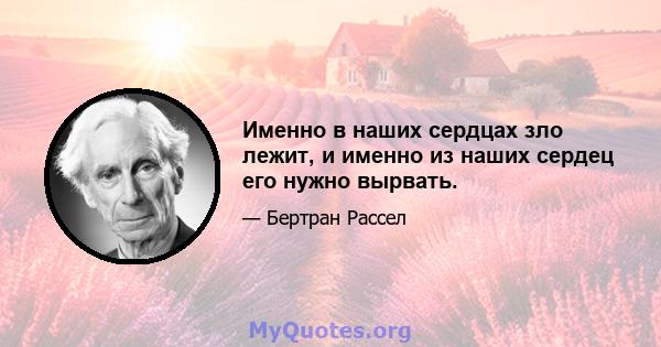 Именно в наших сердцах зло лежит, и именно из наших сердец его нужно вырвать.